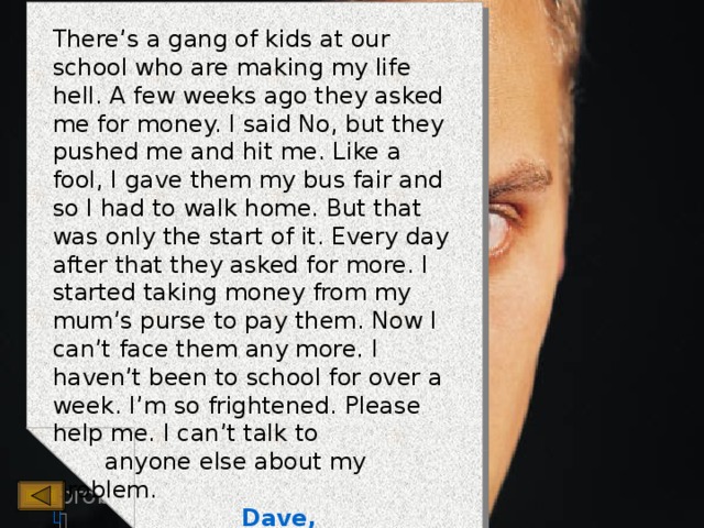 There’s a gang of kids at our school who are making my life hell. A few weeks ago they asked me for money. I said No, but they pushed me and hit me. Like a fool, I gave them my bus fair and so I had to walk home. But that was only the start of it. Every day after that they asked for more. I started taking money from my mum’s purse to pay them. Now I can’t face them any more. I haven’t been to school for over a week. I’m so frightened. Please help me. I can’t talk to  anyone else about my problem.  Dave, Edinburgh 