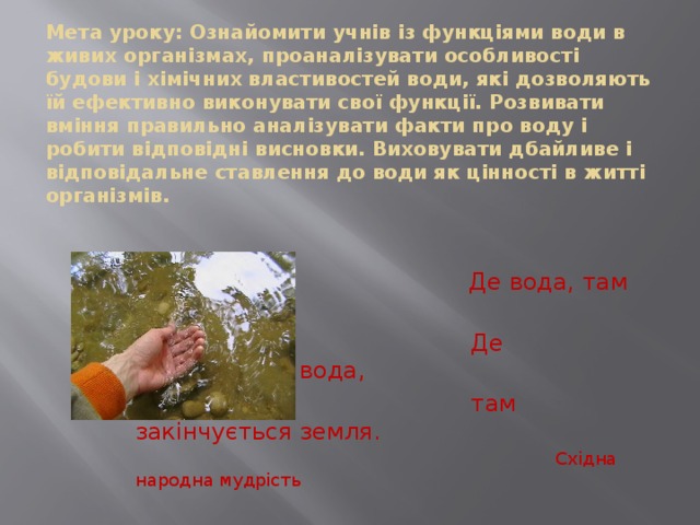 Мета уроку: Ознайомити учнів із функціями води в живих організмах, проаналізувати особливості будови і хімічних властивостей води, які дозволяють їй ефективно виконувати свої функції. Розвивати вміння правильно аналізувати факти про воду і робити відповідні висновки. Виховувати дбайливе і відповідальне ставлення до води як цінності в житті організмів.    Де вода, там життя.  Де закінчується вода,  там закінчується земля.  Східна народна мудрість 