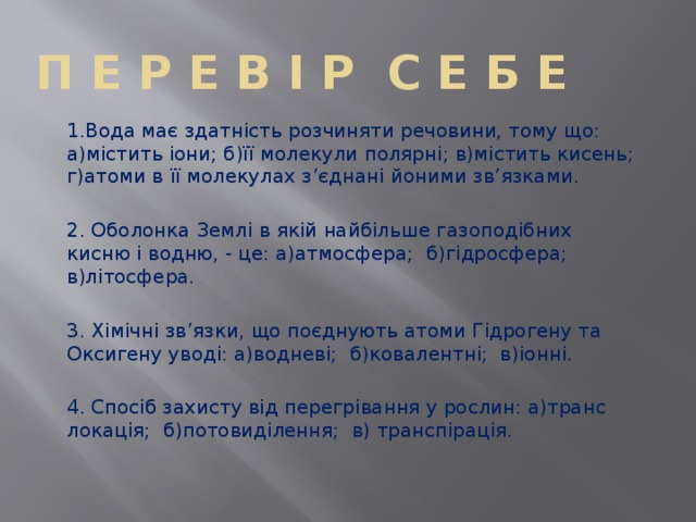 П е р е в і р с е б е 1.Вода має здатність розчиняти речовини, тому що: а)містить іони; б)її молекули полярні; в)містить кисень; г)атоми в її молекулах з’єднані йоними зв’язками. 2. Оболонка Землі в якій найбільше газоподібних кисню і водню, - це: а)атмосфера; б)гідросфера; в)літосфера. 3. Хімічні зв’язки, що поєднують атоми Гідрогену та Оксигену уводі: а)водневі; б)ковалентні; в)іонні. 4. Спосіб захисту від перегрівання у рослин: а)транс локація; б)потовиділення; в) транспірація. 