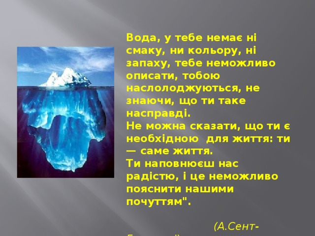  Вода, у тебе немає ні смаку, ни кольору, ні запаху, тебе неможливо описати, тобою наслолоджуються, не знаючи, що ти таке насправді.  Не можна сказати, що ти є необхідною  для життя: ти — саме життя.   Ти наповнюєш нас радістю, і це неможливо пояснити нашими почуттям