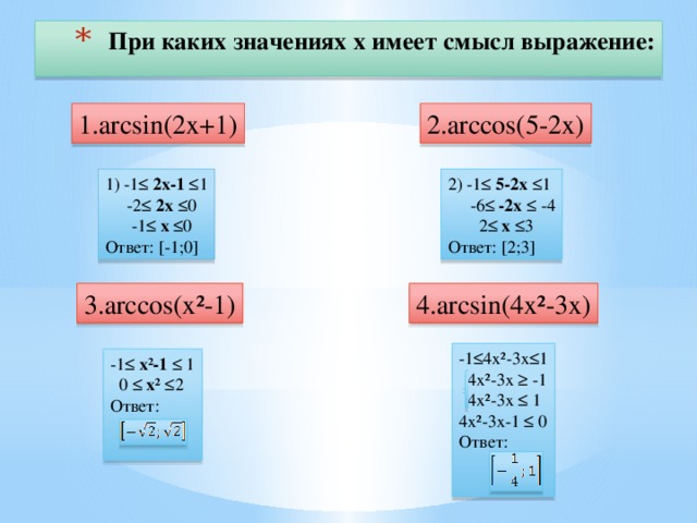 При каких значениях х имеет смысл выражение: 1.arcsin(2x+1) 2.arccos(5-2x) 2) -1≤ 5-2х ≤1 1) -1≤ 2х-1 ≤1  -2≤ 2х ≤0  -6≤ -2х ≤ -4  -1≤ х ≤0  2≤ х ≤3 Ответ: [2;3] Ответ: [-1;0] 4.arcsin(4x²-3x) 3.arccos(x²-1) -1≤4х²-3х≤1  4х²-3х ≥ -1  4х²-3х ≤ 1 4х²-3х-1 ≤ 0 Ответ: -1≤ х²-1 ≤ 1  0 ≤ х² ≤2 Ответ: 