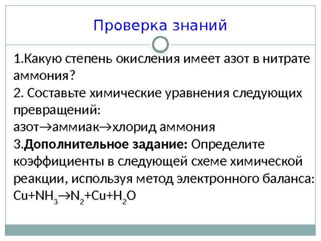 Проверка знаний 1.Какую степень окисления имеет азот в нитрате аммония? 2. Составьте химические уравнения следующих превращений: азот→аммиак→хлорид аммония 3. Дополнительное задание: Определите коэффициенты в следующей схеме химической реакции, используя метод электронного баланса: Cu+NH 3 →N 2 +Cu+H 2 O 