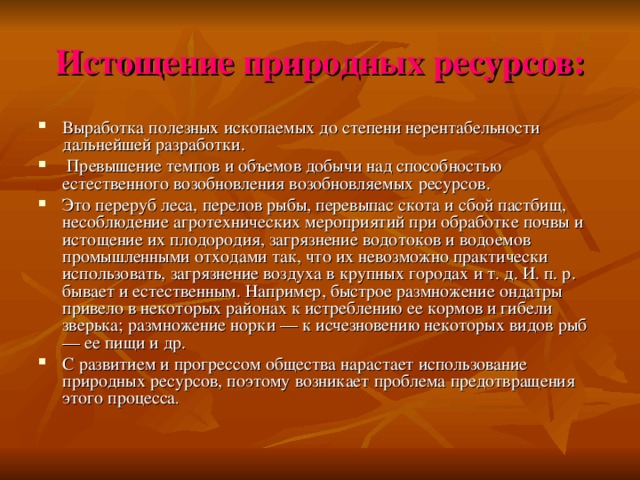 Истощение природных ресурсов: Выработка полезных ископаемых до степени нерентабельности дальнейшей разработки.  Превышение темпов и объемов добычи над способностью естественного возобновления возобновляемых ресурсов. Это переруб леса, перелов рыбы, перевыпас скота и сбой пастбищ, несоблюдение агротехнических мероприятий при обработке почвы и истощение их плодородия, загрязнение водотоков и водоемов промышленными отходами так, что их невозможно практически использовать, загрязнение воздуха в крупных городах и т. д. И. п. р. бывает и естественным. Например, быстрое размножение ондатры привело в некоторых районах к истреблению ее кормов и гибели зверька; размножение норки — к исчезновению некоторых видов рыб — ее пищи и др. С развитием и прогрессом общества нарастает использование природных ресурсов, поэтому возникает проблема предотвращения этого процесса . 