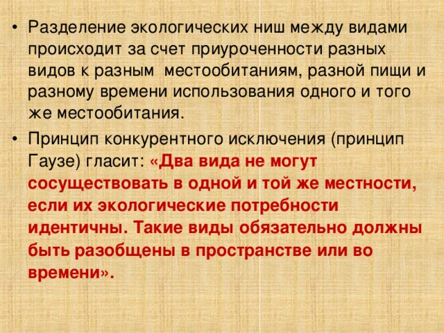 Разделение экологических ниш между видами происходит за счет приуроченности разных видов к разным местообитаниям, разной пищи и разному времени использования одного и того же местообитания. Принцип конкурентного исключения (принцип Гаузе) гласит: «Два вида не могут сосуществовать в одной и той же местности, если их экологические потребности идентичны. Такие виды обязательно должны быть разобщены в пространстве или во времени».