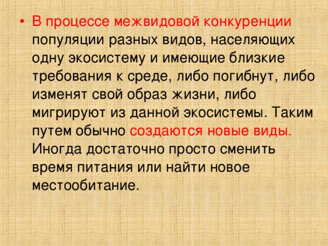 В процессе межвидовой конкуренции популяции разных видов, населяющих одну экосистему и имеющие близкие требования к среде, либо погибнут, либо изменят свой образ жизни, либо мигрируют из данной экосистемы. Таким путем обычно создаются новые виды. Иногда достаточно просто сменить время питания или найти новое местообитание.