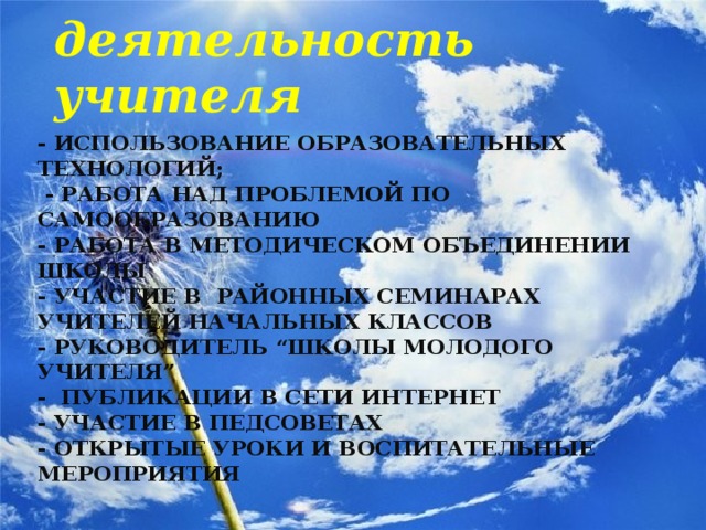Научно - методическая деятельность учителя - использование образовательных технологий;  - работа над проблемой по самообразованию  - работа в методическом объединении школы  - участие в районных семинарах учителей начальных классов  - руководитель “школы молодого учителя”  - публикации в сети интернет  - участие в педсоветах  - открытые уроки и воспитательные мероприятия   