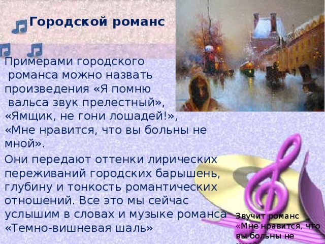 Городской романс Примерами городского  романса можно назвать произведения «Я помню  вальса звук прелестный»,  «Ямщик, не гони лошадей!»,  «Мне нравится, что вы больны не мной». Они передают оттенки лирических переживаний городских барышень, глубину и тонкость романтических отношений. Все это мы сейчас услышим в словах и музыке романса «Темно-вишневая шаль» Звучит романс «Мне нравится, что вы больны не мной». 