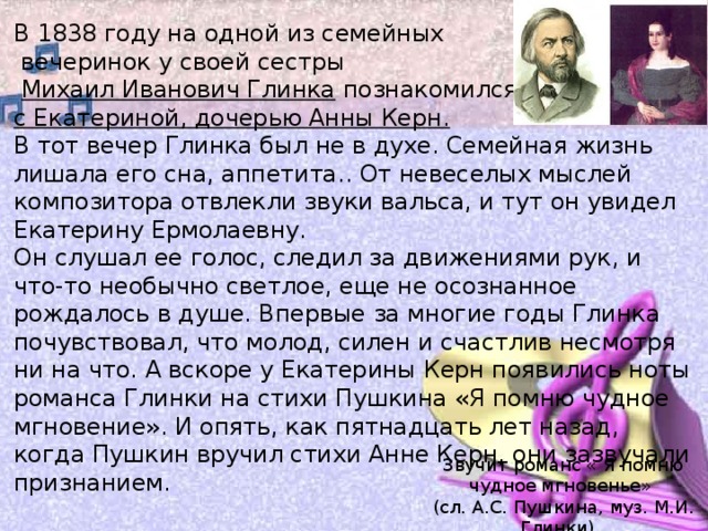 В 1838 году на одной из семейных  вечеринок у своей сестры   Михаил Иванович Глинка познакомился  с Екатериной, дочерью Анны Керн.   В тот вечер Глинка был не в духе. Семейная жизнь лишала его сна, аппетита.. От невеселых мыслей композитора отвлекли звуки вальса, и тут он увидел Екатерину Ермолаевну.  Он слушал ее голос, следил за движениями рук, и что-то необычно светлое, еще не осознанное рождалось в душе. Впервые за многие годы Глинка почувствовал, что молод, силен и счастлив несмотря ни на что. А вскоре у Екатерины Керн появились ноты романса Глинки на стихи Пушкина «Я помню чудное мгновение». И опять, как пятнадцать лет назад, когда Пушкин вручил стихи Анне Керн, они зазвучали признанием. Звучит романс « Я помню чудное мгновенье» (сл. А.С. Пушкина, муз. М.И. Глинки). 