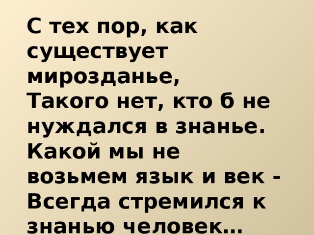 С тех пор, как существует мирозданье, Такого нет, кто б не нуждался в знанье. Какой мы не возьмем язык и век - Всегда стремился к знанью человек… 