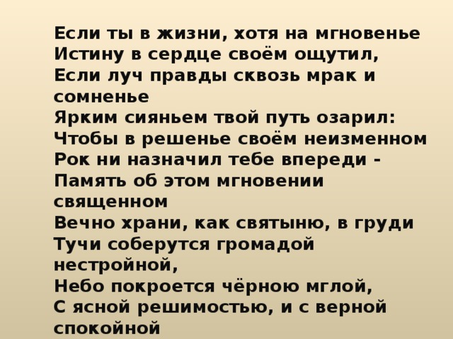 Если ты в жизни, хотя на мгновенье Истину в сердце своём ощутил, Если луч правды сквозь мрак и сомненье Ярким сияньем твой путь озарил: Чтобы в решенье своём неизменном Рок ни назначил тебе впереди - Память об этом мгновении священном Вечно храни, как святыню, в груди Тучи соберутся громадой нестройной, Небо покроется чёрною мглой, С ясной решимостью, и с верной спокойной Бурю ты встреть и померься с грозой. 