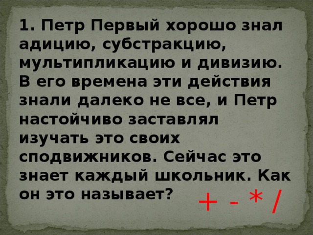 + - * / 1. Петр Первый хорошо знал адицию, субстракцию, мультипликацию и дивизию. В его времена эти действия знали далеко не все, и Петр настойчиво заставлял изучать это своих сподвижников. Сейчас это знает каждый школьник. Как он это называет? 