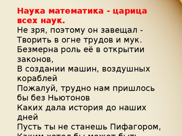 Наука математика - царица всех наук. Не зря, поэтому он завещал - Творить в огне трудов и мук. Безмерна роль её в открытии законов, В создании машин, воздушных кораблей Пожалуй, трудно нам пришлось бы без Ньютонов Каких дала история до наших дней Пусть ты не станешь Пифагором, Каким хотел бы может быть Но будешь ты рабочим, иль ученым И будешь честно Родине служить. 