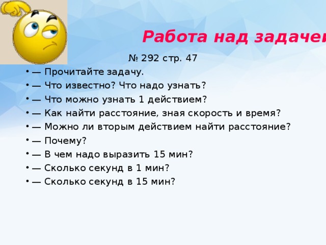 Работа над задачей  № 292 стр. 47 — Прочитайте задачу. — Что известно? Что надо узнать? — Что можно узнать 1 действием? — Как найти расстояние, зная скорость и время? — Можно ли вторым действием найти расстояние? — Почему? — В чем надо выразить 15 мин? — Сколько секунд в 1 мин? — Сколько секунд в 15 мин? 