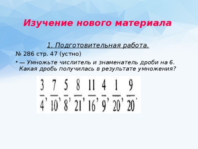 Изучение нового материала  1. Подготовительная работа.  № 286 стр. 47 (устно) — Умножьте числитель и знаменатель дроби на 6. Какая дробь получилась в результате умножения?   