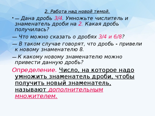 2. Работа над новой темой. — Дана дробь 3/4 . Умножьте числитель и знаменатель дроби на 2. Какая дробь получилась? — Что можно сказать о дробях 3/4 и 6/8 ? — В таком случае говорят, что дробь - привели к новому знаменателю 8. — К какому новому знаменателю можно привести данную дробь?  Определение.  Число, на которое надо умножить знаменатель дроби, чтобы получить новый знаменатель, называют дополнительным множителем. 