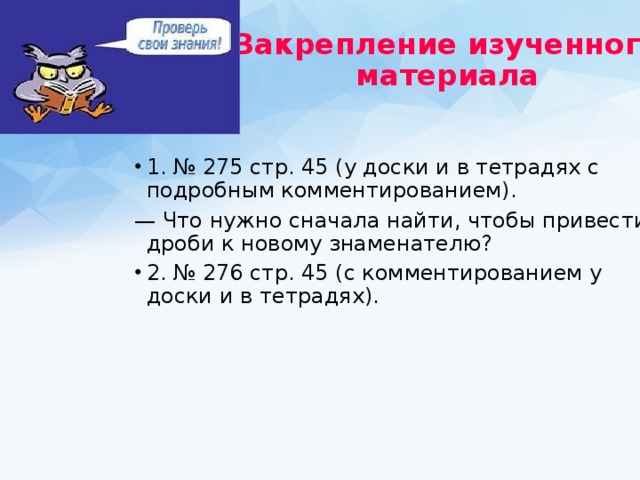 Закрепление изученного  материала  1. № 275 стр. 45 (у доски и в тетрадях с подробным комментированием). — Что нужно сначала найти, чтобы привести дроби к новому знаменателю?  2. № 276 стр. 45 (с комментированием у доски и в тетрадях). 