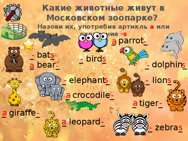Какие животные живут в Московском зоопарке? Назови их, употребив артикль a или окончание -s _ parrot_ a - - s _ bat_ _ bear_ _ bird_ - s _ dolphin_ - s a - - s _ elephant_ _ lion_ - s _ crocodile_ a - a - _ tiger_ _ giraffe_ a - a - _ leopard_ _ zebra_ - s 