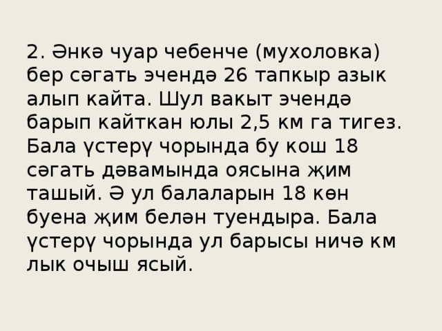 2. Әнкә чуар чебенче (мухоловка) бер сәгать эчендә 26 тапкыр азык алып кайта. Шул вакыт эчендә барып кайткан юлы 2,5 км га тигез. Бала үстерү чорында бу кош 18 сәгать дәвамында оясына җим ташый. Ә ул балаларын 18 көн буена җим белән туендыра. Бала үстерү чорында ул барысы ничә км лык очыш ясый.
