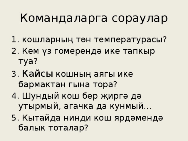 Командаларга сораулар 1. кошларның тән температурасы? 2. Кем үз гомерендә ике тапкыр туа? 3. Кайсы кошның аягы ике бармактан гына тора? 4. Шундый кош бер җиргә дә утырмый, агачка да кунмый... 5. Кытайда нинди кош ярдәмендә балык тоталар?