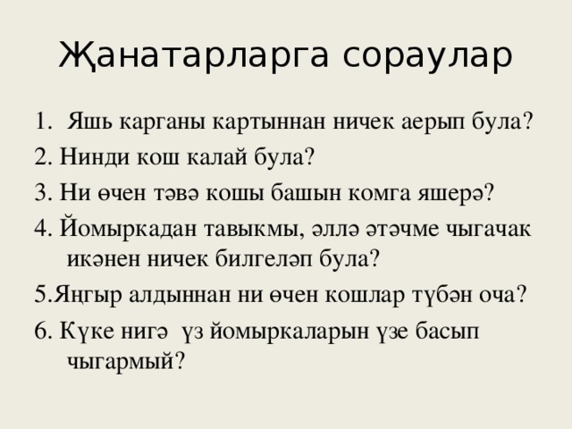 Җанатарларга сораулар Яшь карганы картыннан ничек аерып була? 2. Нинди кош калай була? 3. Ни өчен тәвә кошы башын комга яшерә? 4. Йомыркадан тавыкмы, әллә әтәчме чыгачак икәнен ничек билгеләп була? 5.Яңгыр алдыннан ни өчен кошлар түбән оча? 6. Күке нигә үз йомыркаларын үзе басып чыгармый?