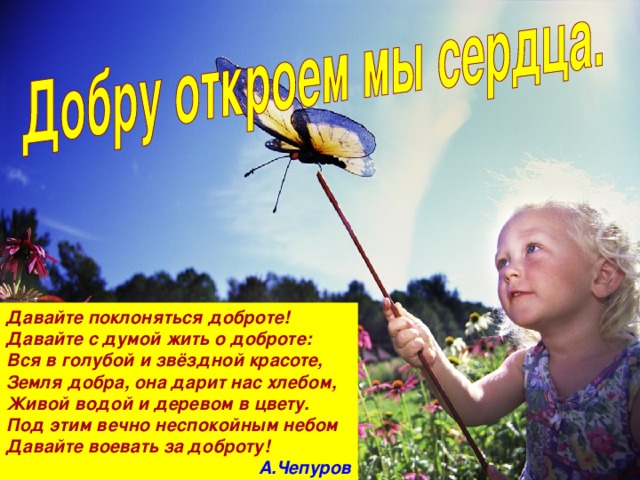 Давайте поклоняться доброте! Давайте с думой жить о доброте: Вся в голубой и звёздной красоте, Земля добра, она дарит нас хлебом, Живой водой и деревом в цвету. Под этим вечно неспокойным небом Давайте воевать за доброту! А.Чепуров 