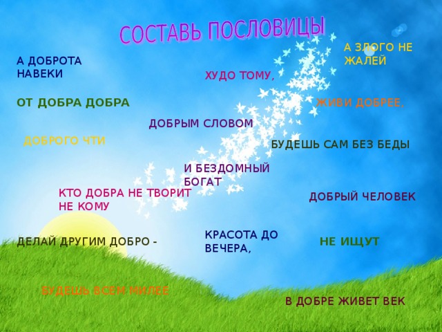 А ЗЛОГО НЕ ЖАЛЕЙ А ДОБРОТА НАВЕКИ ХУДО ТОМУ, ОТ ДОБРА ДОБРА ЖИВИ ДОБРЕЕ, ДОБРЫМ СЛОВОМ ДОБРОГО ЧТИ БУДЕШЬ САМ БЕЗ БЕДЫ И БЕЗДОМНЫЙ БОГАТ КТО ДОБРА НЕ ТВОРИТ НЕ КОМУ ДОБРЫЙ ЧЕЛОВЕК КРАСОТА ДО ВЕЧЕРА, НЕ ИЩУТ ДЕЛАЙ ДРУГИМ ДОБРО - БУДЕШЬ ВСЕМ МИЛЕЕ В ДОБРЕ ЖИВЕТ ВЕК 