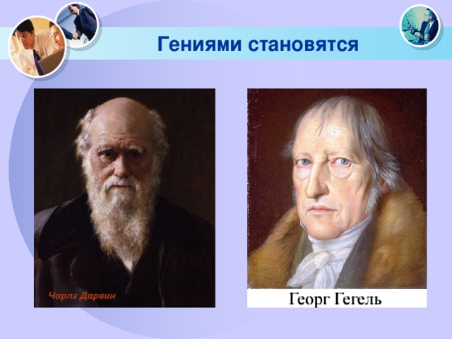 Гениями становятся Чарлз Дарвин слыл среди своих школьных учителей и соучеников бестолковым и просто-таки туповатым парнем. В великом Гегеле ни в детстве, ни в юности никто не мог заподозрить не только гения, но и вообще человека сколь-нибудь выдающегося. В свидетельстве об окончании университета говорилось, что Гегель – молодой человек со здравыми суждениями, но не отличается красноречием и в … философии никак себя не проявил.  
