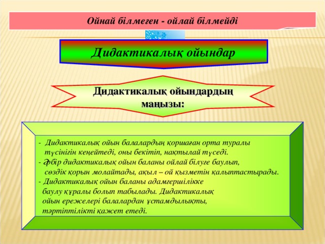 Ойнай білмеген - ойлай білмейді Дидактикалық ойындар Дидактикалық ойындардың маңызы: - Дидактикалық ойын балалардың қоршаған орта туралы  түсінігін кеңейтеді, оны бекітіп, нақтылай түседі. - Әрбір дидактикалық ойын баланы ойлай білуге баулып,  сөздік қорын молайтады, ақыл – ой қызметін қалыптастырады. - Дидактикалық ойын баланы адамгершілікке  баулу құралы болып табылады. Дидактикалық  ойын ережелері балалардан ұстамдылықты,  тәртіптілікті қажет етеді.  