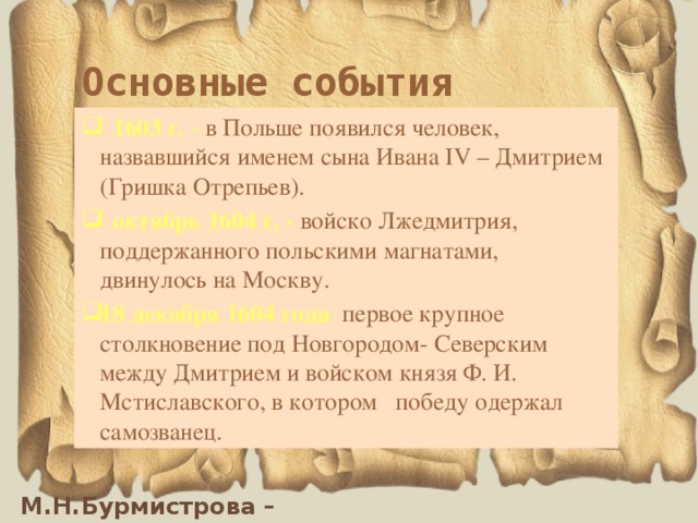 Основные события  1603 г. - в Польше появился человек, назвавшийся именем сына Ивана IV – Дмитрием (Гришка Отрепьев).  октябрь 1604 г. - войско Лжедмитрия, поддержанного польскими магнатами, двинулось на Москву. 18 декабря 1604 года первое крупное столкновение под Новгородом- Северским между Дмитрием и войском князя Ф. И. Мстиславского, в котором победу одержал самозванец. 