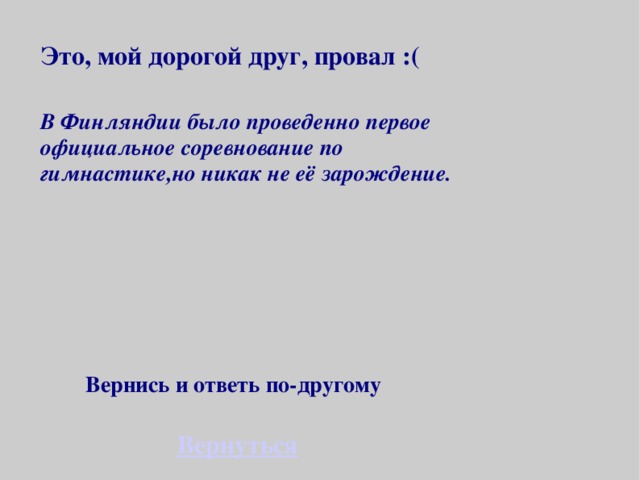 Это, мой дорогой друг, провал :( В Финляндии было проведенно первое официальное соревнование по гимнастике,но никак не её зарождение. Вернись и ответь по-другому Вернуться 