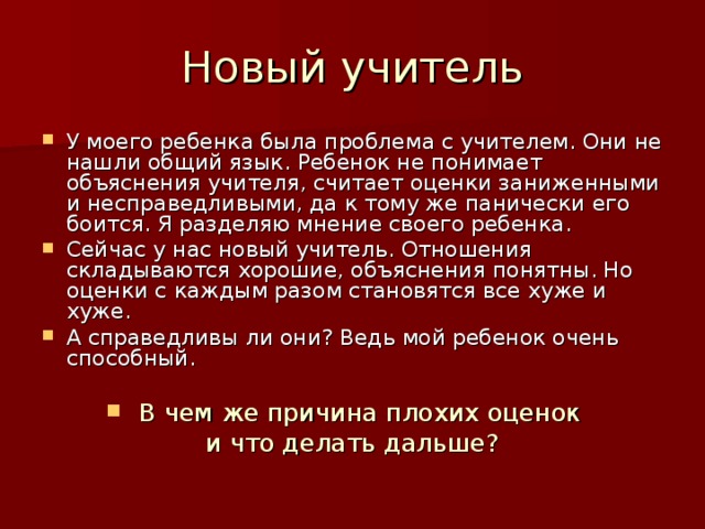 У моего ребенка была проблема с учителем. Они не нашли общий язык. Ребенок не понимает объяснения учителя, считает оценки заниженными и несправедливыми, да к тому же панически его боится. Я разделяю мнение своего ребенка. Сейчас у нас новый учитель. Отношения складываются хорошие, объяснения понятны. Но оценки с каждым разом становятся все хуже и хуже. А справедливы ли они? Ведь мой ребенок очень способный.  В чем же причина плохих оценок и что делать дальше? 