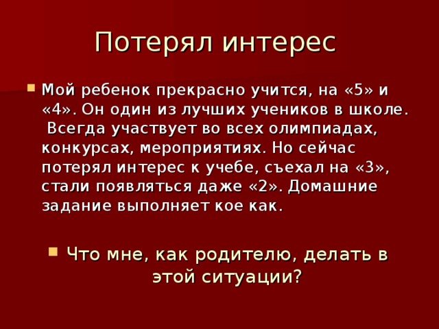 Мой ребенок прекрасно учится, на «5» и «4». Он один из лучших учеников в школе. Всегда участвует во всех олимпиадах, конкурсах, мероприятиях. Но сейчас потерял интерес к учебе, съехал на «3», стали появляться даже «2». Домашние задание выполняет кое как.  Что мне, как родителю, делать в этой ситуации? 