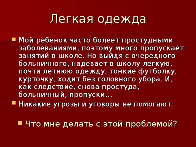 Мой ребенок часто болеет простудными заболеваниями, поэтому много пропускает занятий в школе. Но выйдя с очередного больничного, надевает в школу легкую, почти летнюю одежду, тонкие футболку, курточку, ходит без головного убора. И, как следствие, снова простуда, больничный, пропуски… Никакие угрозы и уговоры не помогают.  Что мне делать с этой проблемой? 