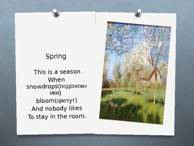 Spring   This is a season When snowdrops (подснежники)  bloom( цветут ) And nobody likes To stay in the room. 