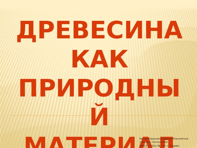 Древесина как природный материал Автор Мазунина Ирина Ильинична учитель технологии МАОУ «СОШ № 72» г. Перми 