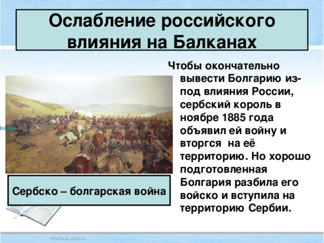 Ослабление российского влияния на Балканах Чтобы окончательно вывести Болгарию из-под влияния России, сербский король в ноябре 1885 года объявил ей войну и вторгся на её территорию. Но хорошо подготовленная Болгария разбила его войско и вступила на территорию Сербии. [ править ]   Сербско – болгарская война 