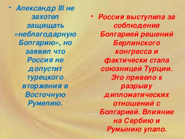 Александр III не захотел защищать «неблагодарную Болгарию», но заявил что Россия не допустит турецкого вторжения в Восточную Румелию. Россия выступила за соблюдение Болгарией решений Берлинского конгресса и фактически стала союзницей Турции. Это привело к разрыву дипломатических отношений с Болгарией. Влияние на Сербию и Румынию упало. 
