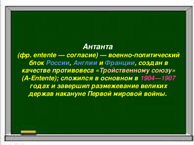 Антанта   (фр. entente — согласие) — военно-политический блок  России ,  Англии  и  Франции , создан в качестве противовеса « Тройственному  союзу » (A-Entente); сложился в основном в  1904—1907 годах и завершил размежевание великих держав накануне Первой мировой войны.  