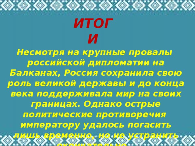 ИТОГИ Несмотря на крупные провалы российской дипломатии на Балканах, Россия сохранила свою роль великой державы и до конца века поддерживала мир на своих границах. Однако острые политические противоречия императору удалось погасить лишь временно, но не устранить окончательно… 