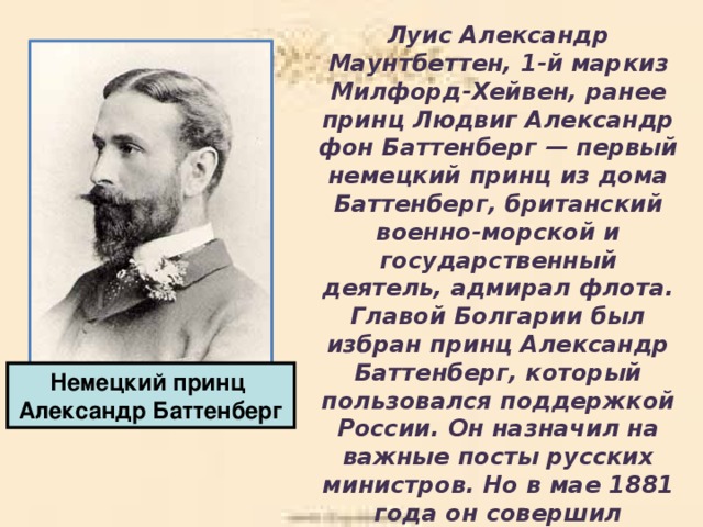 Луис Александр Маунтбеттен, 1-й маркиз Милфорд-Хейвен, ранее принц Людвиг Александр фон Баттенберг — первый немецкий принц из дома Баттенберг, британский военно-морской и государственный деятель, адмирал флота. Главой Болгарии был избран принц Александр Баттенберг, который пользовался поддержкой России. Он назначил на важные посты русских министров. Но в мае 1881 года он совершил государственный переворот, отменил конституцию и установил самодержавное правительство. Немецкий принц Александр Баттенберг 
