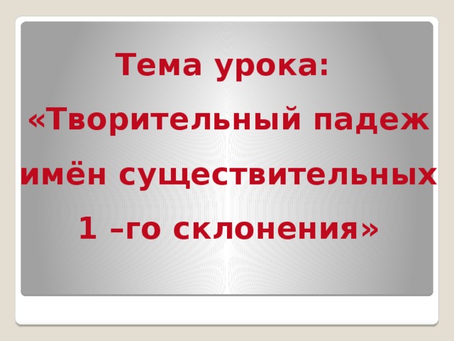 Тема урока: «Творительный падеж имён существительных 1 –го склонения»