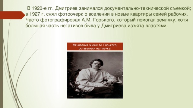  В 1920-е гг. Дмитриев занимался документально-технической съемкой; в 1927 г. снял фотоочерк о вселении в новые квартиры семей рабочих. Часто фотографировал А.М. Горького, который помогал земляку, хотя большая часть негативов была у Дмитриева изъята властями. Мгновения жизни М. Горького, оставшиеся на пленке. 
