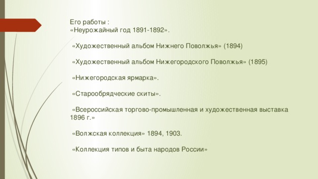 Его работы :  «Неурожайный год 1891-1892».   «Художественный альбом Нижнего Поволжья» (1894)   «Художественный альбом Нижегородского Поволжья» (1895)   «Нижегородская ярмарка».   «Старообрядческие скиты».   «Всероссийская торгово-промышленная и художественная выставка 1896 г.»   «Волжская коллекция» 1894, 1903.   «Коллекция типов и быта народов России»   