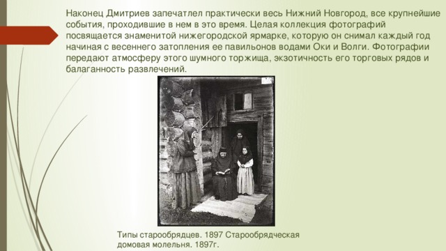 Наконец Дмитриев запечатлел практически весь Нижний Новгород, все крупнейшие события, проходившие в нем в это время. Целая коллекция фотографий посвящается знаменитой нижегородской ярмарке, которую он снимал каждый год начиная с весеннего затопления ее павильонов водами Оки и Волги. Фотографии передают атмосферу этого шумного торжища, экзотичность его торговых рядов и балаганность развлечений. Типы старообрядцев. 1897 Старообрядческая домовая молельня. 1897г. 