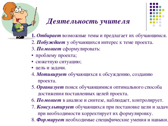   Деятельность учителя   1.  Отбирает  возможные темы и предлагает их обучающимся. 2. Побуждает у обучающихся интерес к теме проекта. 3. Помогает сформулировать: • проблему проекта; • сюжетную ситуацию; • цель и задачи. 4. Мотивирует обучающихся к обсуждению, созданию проекта. 5.  Организует  поиск обучающимися оптимального способа достижения поставленных целей проекта. 6.  Помогает в анализе и синтезе, наблюдает, контролирует. 7. Консультирует обучающихся при постановке цели и задач, при необходимости корректирует их формулировку. 8. Формирует необходимые специфические умения и навыки.  