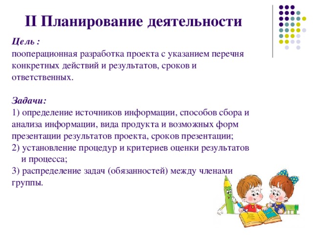 II Планирование деятельности  Цель : пооперационная разработка проекта с указанием перечня конкретных действий и результатов, сроков и ответственных.  Задачи: 1) определение источников информации, способов сбора и анализа информации, вида продукта и возможных форм презентации результатов проекта, сроков презентации; 2) установление процедур и критериев оценки результатов  и процесса; 3) распределение задач (обязанностей) между членами группы. 