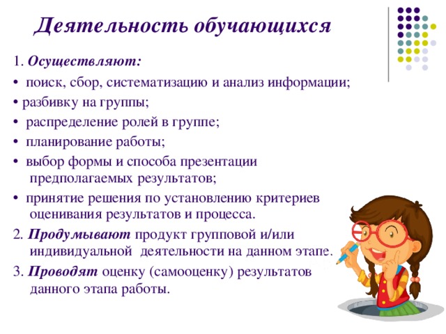  Деятельность обучающихся  1. Осуществляют:  • поиск, сбор, систематизацию и анализ информации; • разбивку на группы; • распределение ролей в группе; • планирование работы; • выбор формы и способа презентации предполагаемых результатов; • принятие решения по установлению критериев оценивания результатов и процесса. 2 . Продумывают продукт групповой и/или индивидуальной деятельности на данном этапе. 3. Проводят  оценку (самооценку) результатов данного этапа работы. 