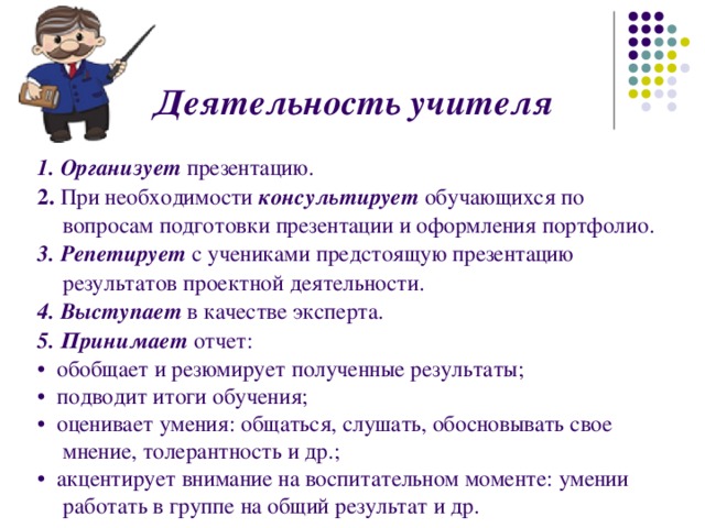  Деятельность учителя   1. Организует  презентацию. 2. При необходимости консультирует  обучающихся по вопросам подготовки презентации и оформления портфолио. 3. Репетирует  с учениками предстоящую презентацию результатов проектной деятельности. 4. Выступает в качестве эксперта. 5. Принимает  отчет: • обобщает и резюмирует полученные результаты; • подводит итоги обучения; • оценивает умения: общаться, слушать, обосновывать свое мнение, толерантность и др.; • акцентирует внимание на воспитательном моменте: умении работать в группе на общий результат и др. 