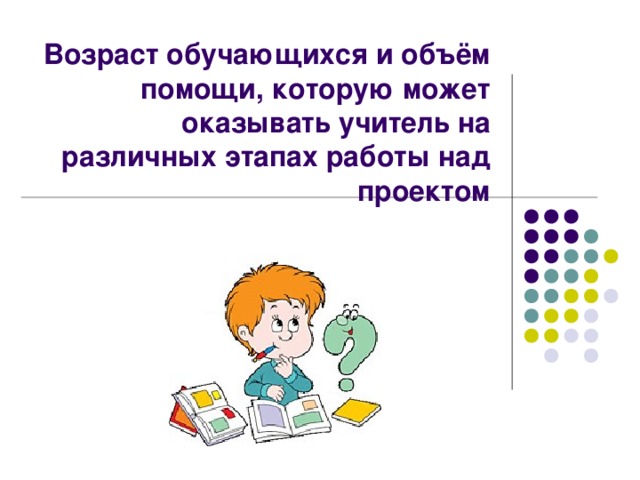Возраст обучающихся и объём помощи, которую может оказывать учитель на различных этапах работы над проектом 