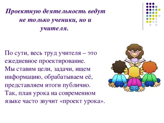 Проектную деятельность ведут не только ученики, но и учителя. По сути, весь труд учителя – это ежедневное проектирование. Мы ставим цели, задачи, ищем информацию, обрабатываем её, представляем итоги публично. Так, план урока на современном языке часто звучит «проект урока». 
